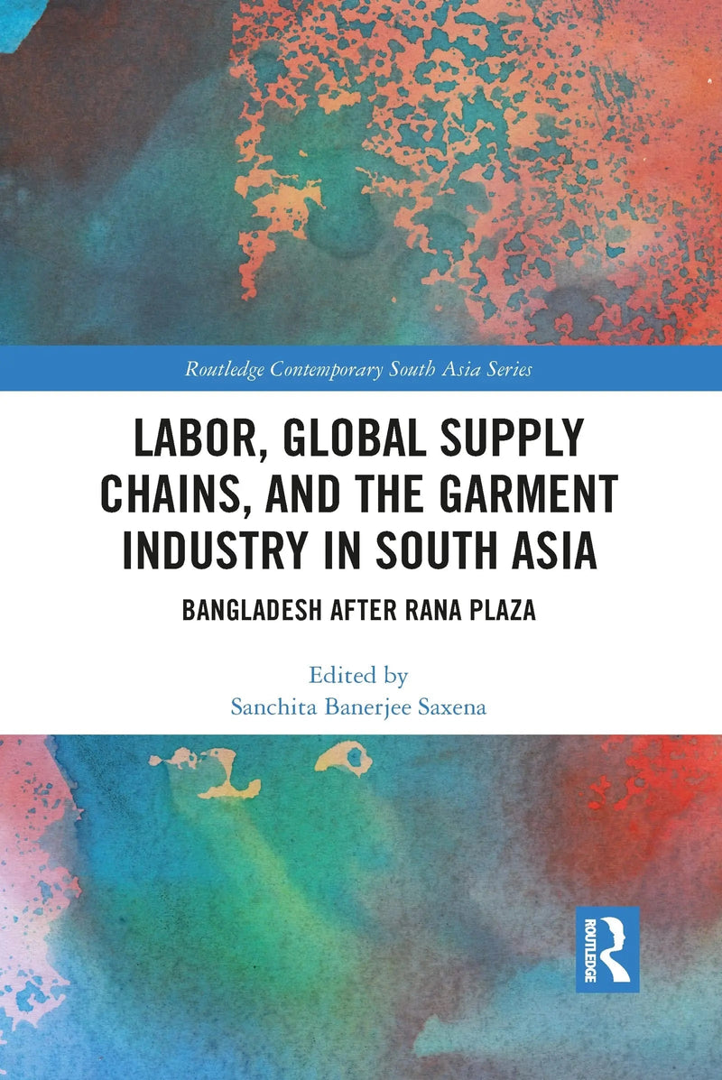 Labor, Global Supply Chains, and the Garment Industry in South Asia Bangladesh After Rana Plaza by Sanchita Saxena