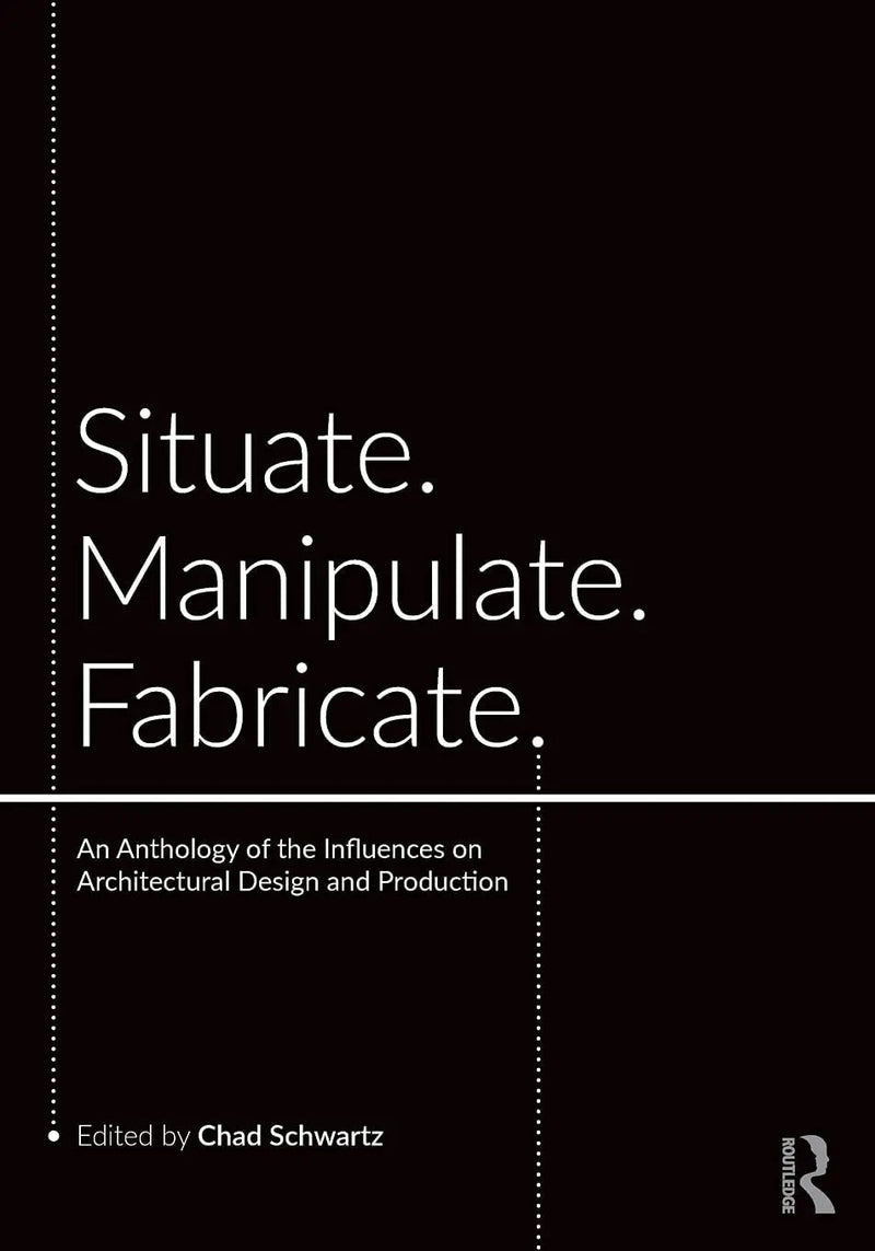 Situate, Manipulate, Fabricate An Anthology of the Influences on Architectural Design and Production by Chad Schwartz