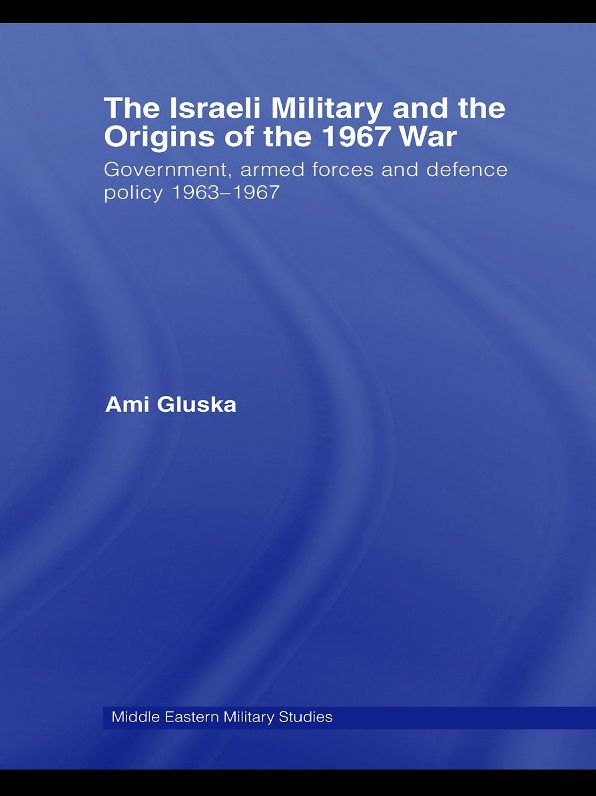 The Israeli Military and the Origins of the 1967 War: Government, Armed Forces and Defence Policy 1963-67